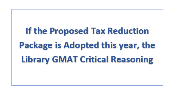 If the Proposed Tax Reduction Package is Adopted this year, the Library GMAT Critical Reasoning